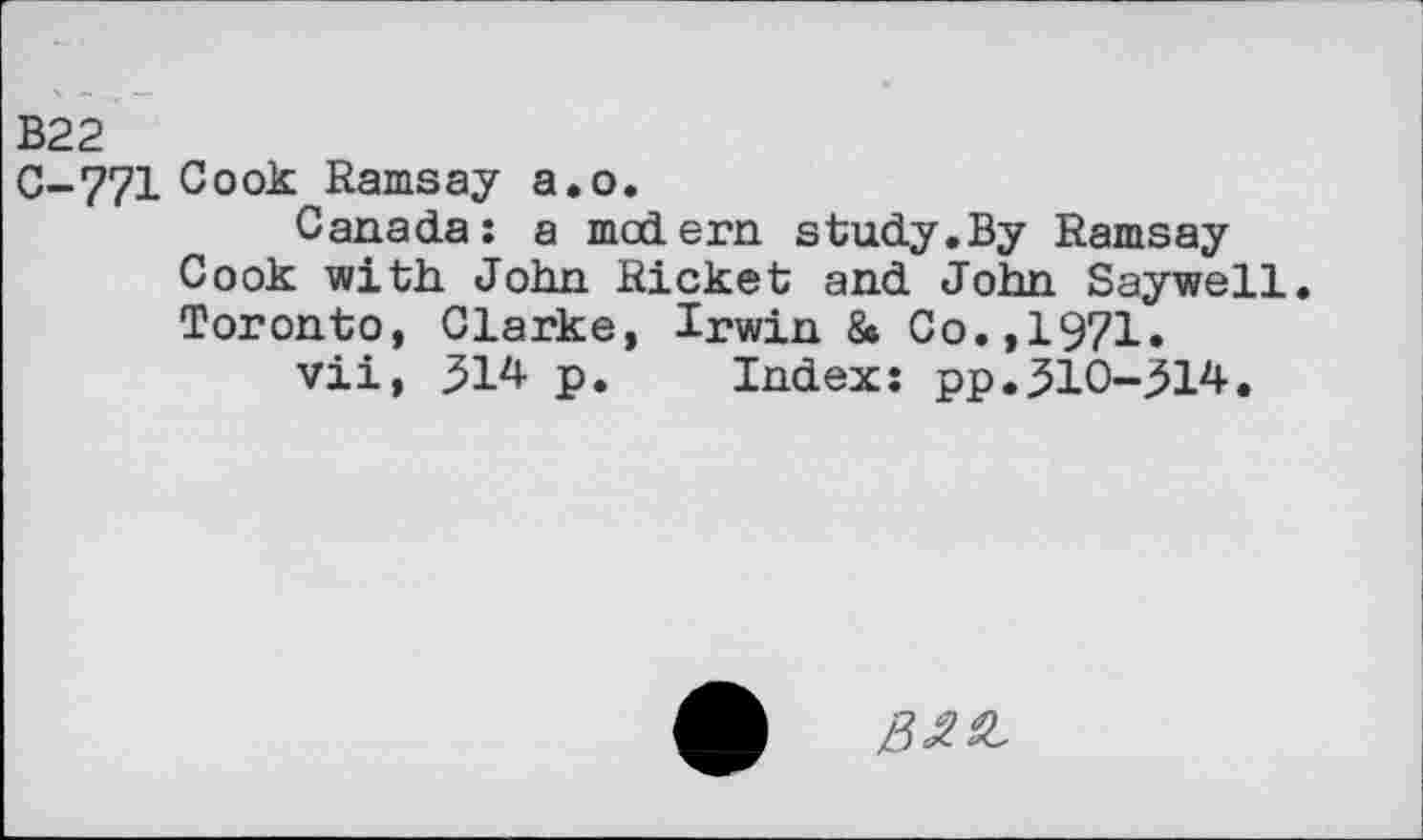 ﻿B22
C-771 Cook Ramsay a.o.
Canada: a modern study.By Ramsay Cook with John Ricket and John Saywell. Toronto, Clarke, Irwin & Co.,1971.
vii, 314 p. Index: pp.310-314.
